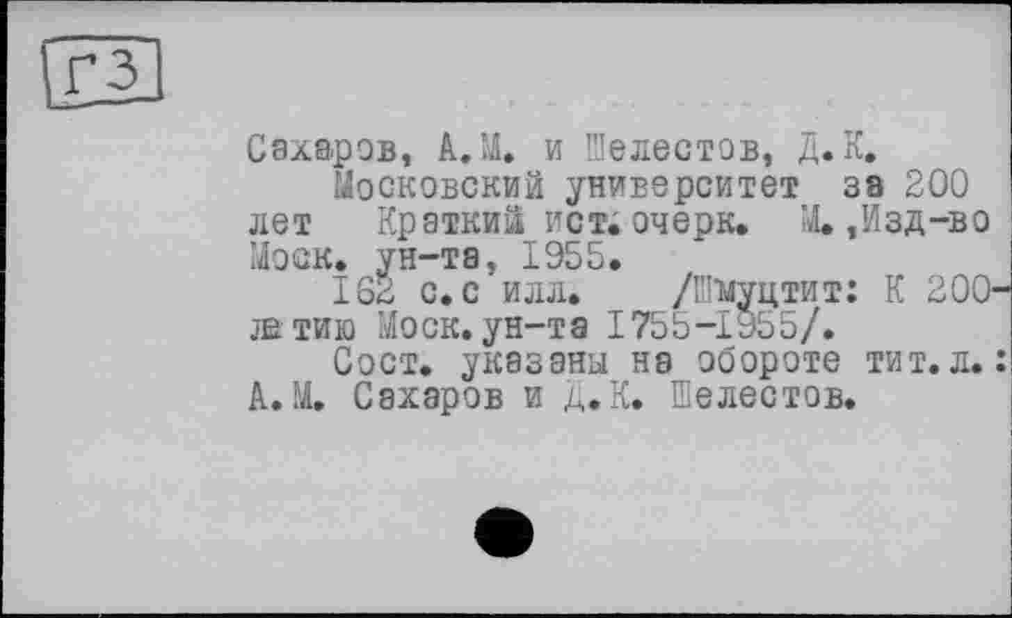 ﻿Сахаров, А.М. и Шелестов, Д. К.
Московский университет за 200 лет Краткий ист. очерк» М.,Изд-во Моск, ун-та, 1955.
IS2 с. с илл. /Шнуцтит: К 200 жтию Моск.ун-та 1755-1955/.
Сост. указаны на обороте тит.л. А.М. Сахаров и Д.К. Шелестов.